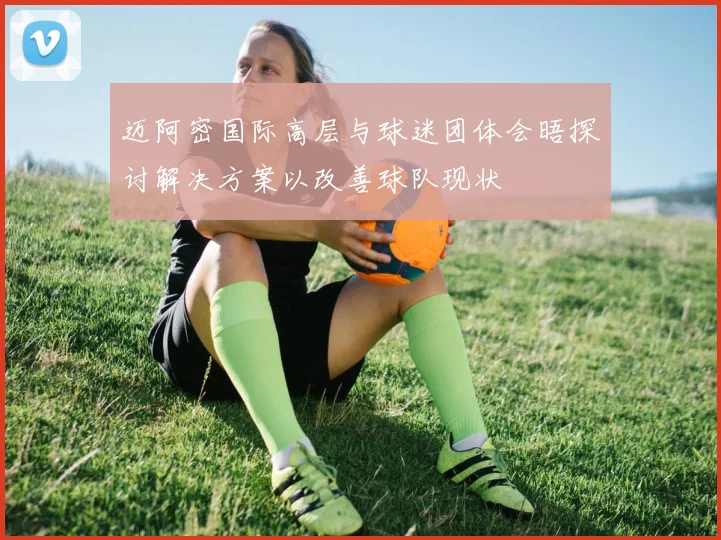 迈阿密国际高层与球迷团体会晤探讨解决方案以改善球队现状