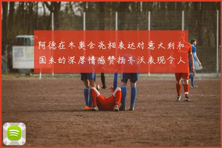 阿德在冬奥会亮相表达对意大利和国米的深厚情感赞扬齐沃表现令人惊喜
