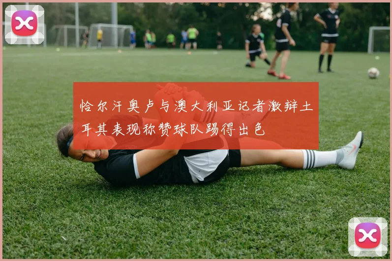 恰尔汗奥卢与澳大利亚记者激辩土耳其表现称赞球队踢得出色