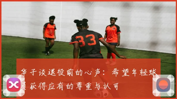 华子谈退役前的心声：希望年轻球员获得应有的尊重与认可