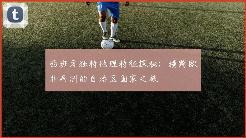 西班牙独特地理特征探秘：横跨欧非两洲的自治区国家之旅