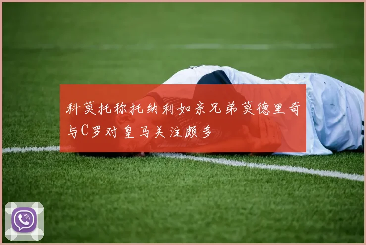 科莫托称托纳利如亲兄弟莫德里奇与C罗对皇马关注颇多