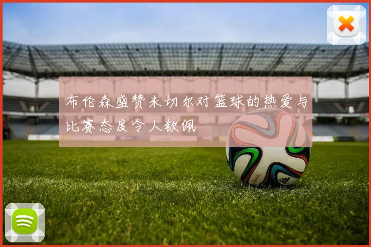 布伦森盛赞米切尔对篮球的热爱与比赛态度令人钦佩