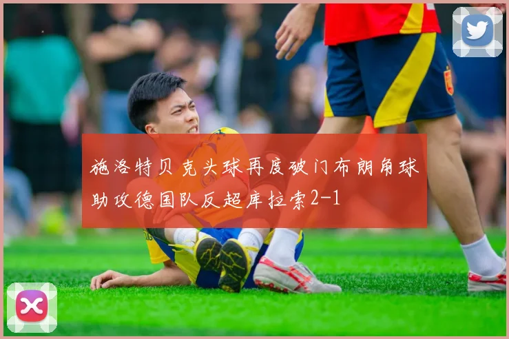 施洛特贝克头球再度破门布朗角球助攻德国队反超库拉索2-1