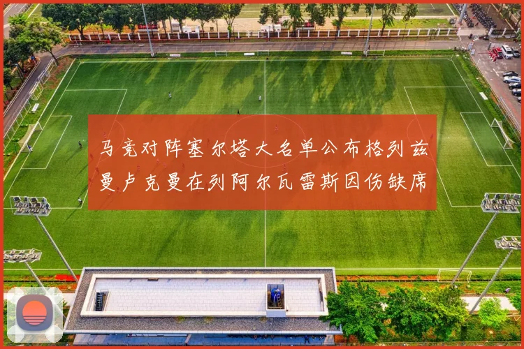 马竞对阵塞尔塔大名单公布格列兹曼卢克曼在列阿尔瓦雷斯因伤缺席
