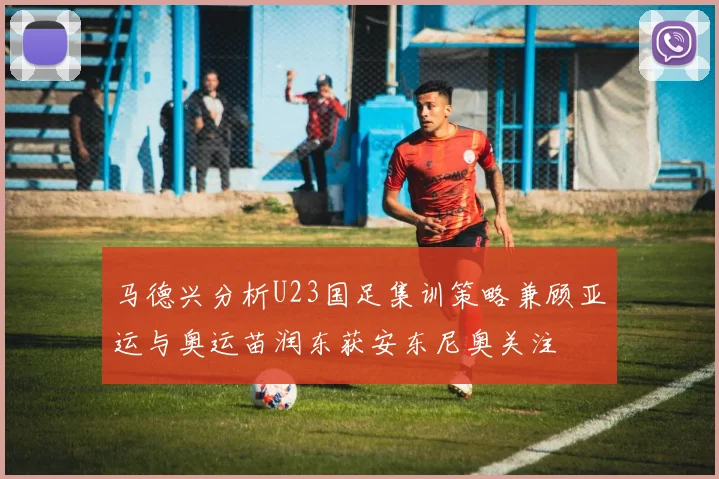 马德兴分析U23国足集训策略兼顾亚运与奥运苗润东获安东尼奥关注