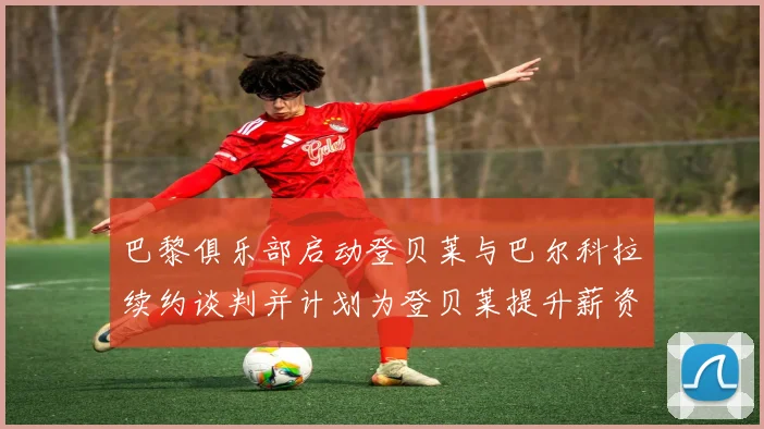 巴黎俱乐部启动登贝莱与巴尔科拉续约谈判并计划为登贝莱提升薪资待遇