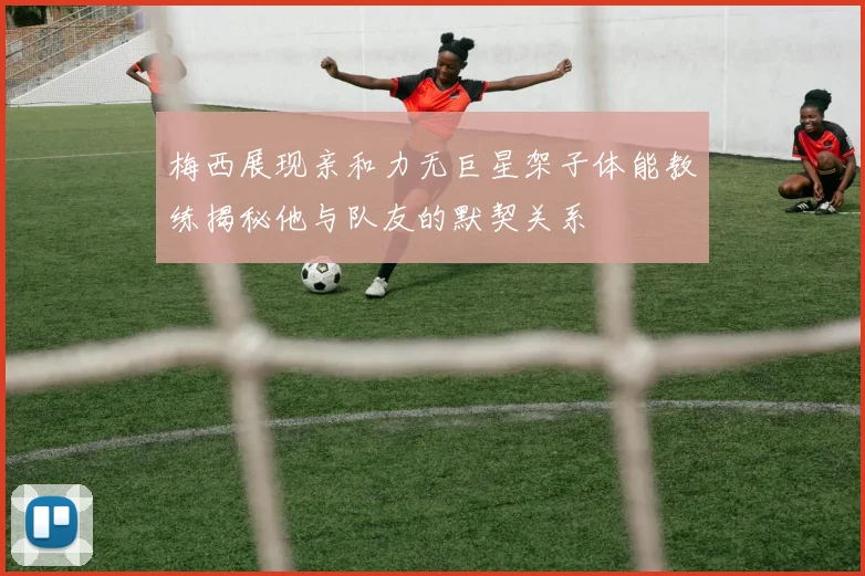 梅西展现亲和力无巨星架子体能教练揭秘他与队友的默契关系