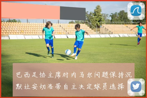 巴西足协主席对内马尔问题保持沉默让安切洛蒂自主决定球员选择