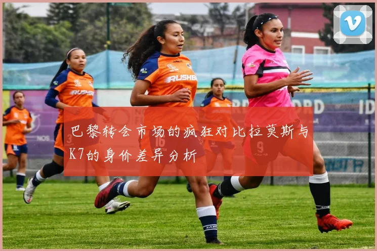 巴黎转会市场的疯狂对比拉莫斯与K7的身价差异分析