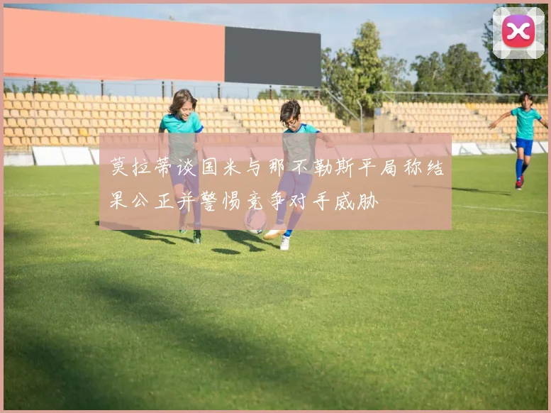 莫拉蒂谈国米与那不勒斯平局称结果公正并警惕竞争对手威胁